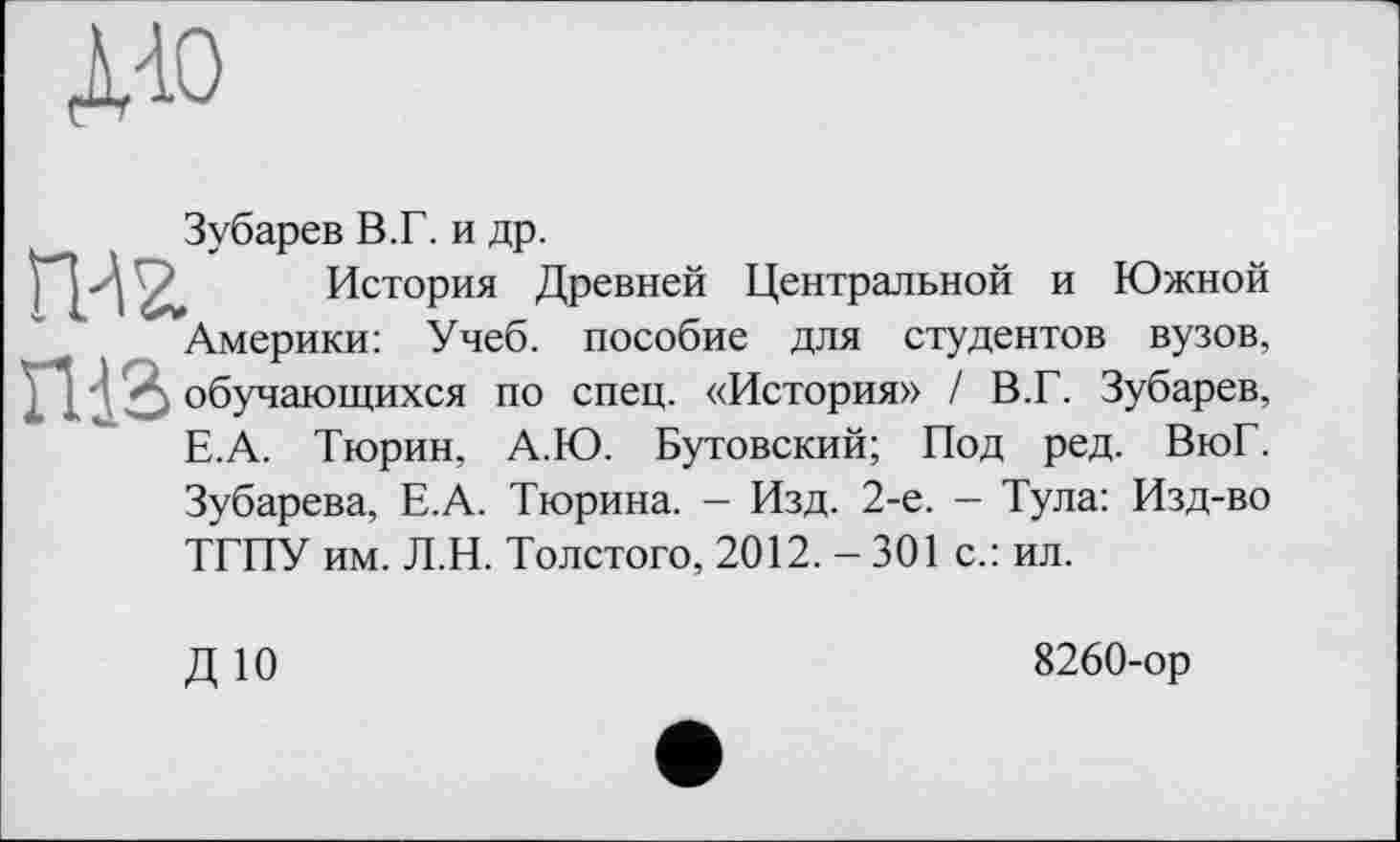 ﻿до
Зубарев В.Г. и др.
гж История Древней Центральной и Южной Америки: Учеб, пособие для студентов вузов, ГИЗ обучающихся по спец. «История» / В.Г. Зубарев, Е.А. Тюрин, А.Ю. Бутовский; Под ред. ВюГ. Зубарева, Е.А. Тюрина. - Изд. 2-е. - Тула: Изд-во ТГПУ им. Л.Н. Толстого, 2012. - 301 с.: ил.
ДЮ
8260-ор